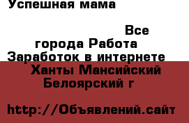  Успешная мама                                                                 - Все города Работа » Заработок в интернете   . Ханты-Мансийский,Белоярский г.